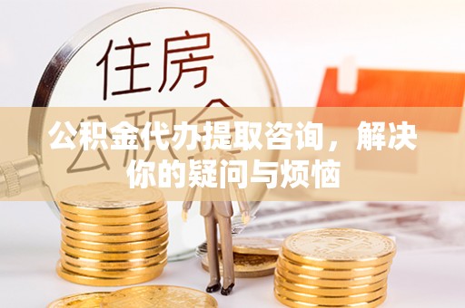 隆德公积金代办提取咨询，解决你的疑问与烦恼