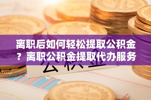 隆德离职后如何轻松提取公积金？离职公积金提取代办服务详解