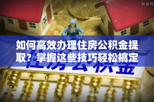 隆德如何高效办理住房公积金提取？掌握这些技巧轻松搞定