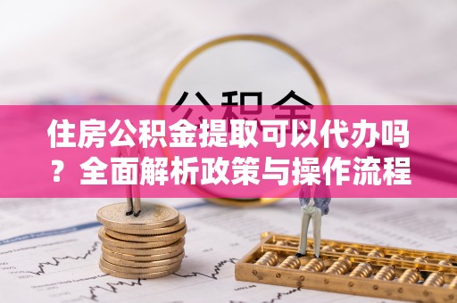 隆德住房公积金提取可以代办吗？全面解析政策与操作流程