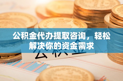 隆德公积金代办提取咨询，轻松解决你的资金需求
