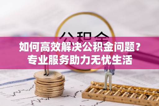 隆德如何高效解决公积金问题？专业服务助力无忧生活