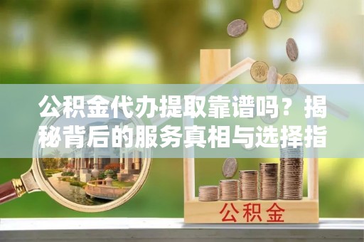 隆德公积金代办提取靠谱吗？揭秘背后的服务真相与选择指南
