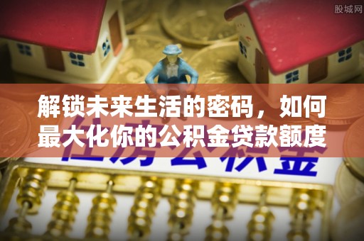 隆德解锁未来生活的密码，如何最大化你的公积金贷款额度