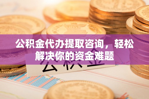 隆德公积金代办提取咨询，轻松解决你的资金难题