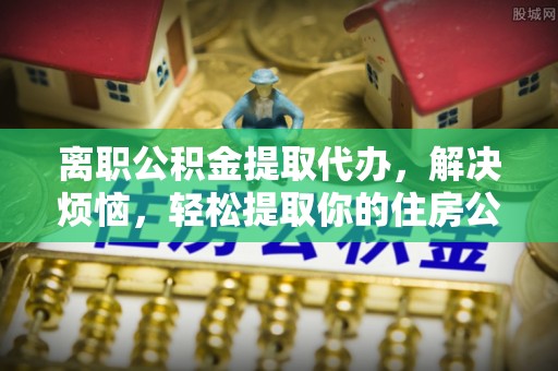 隆德离职公积金提取代办，解决烦恼，轻松提取你的住房公积金