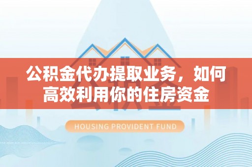隆德公积金代办提取业务，如何高效利用你的住房资金