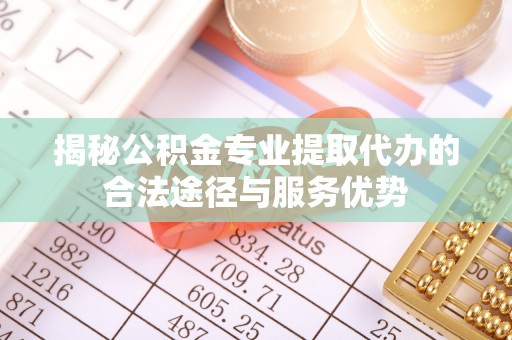 隆德揭秘公积金专业提取代办的合法途径与服务优势