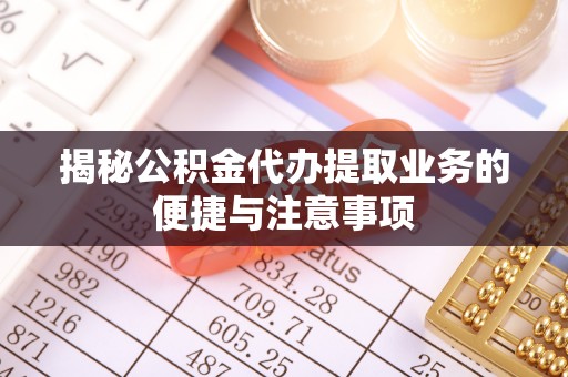 隆德揭秘公积金代办提取业务的便捷与注意事项