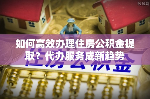 隆德如何高效办理住房公积金提取？代办服务成新趋势