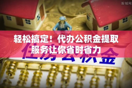 隆德轻松搞定！代办公积金提取服务让你省时省力