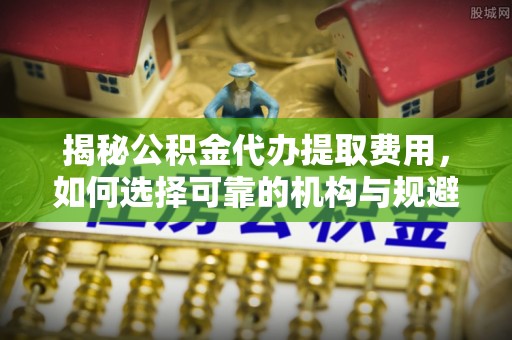 隆德揭秘公积金代办提取费用，如何选择可靠的机构与规避潜在风险