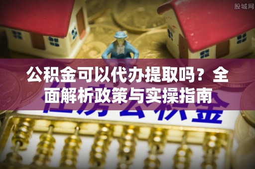 隆德公积金可以代办提取吗？全面解析政策与实操指南