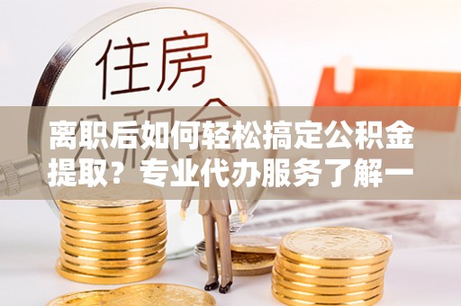 隆德离职后如何轻松搞定公积金提取？专业代办服务了解一下