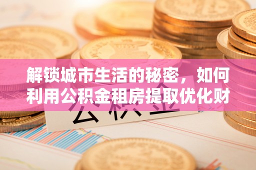 隆德解锁城市生活的秘密，如何利用公积金租房提取优化财务规划