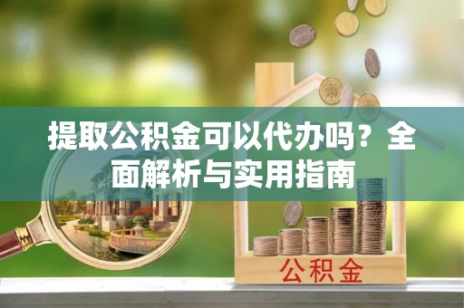 隆德提取公积金可以代办吗？全面解析与实用指南