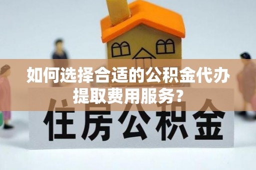 隆德如何选择合适的公积金代办提取费用服务？