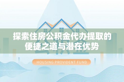 隆德探索住房公积金代办提取的便捷之道与潜在优势