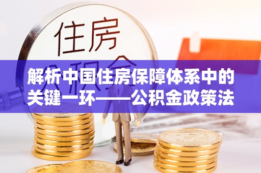 隆德解析中国住房保障体系中的关键一环——公积金政策法规的演变与影响