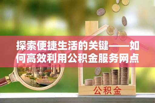 隆德探索便捷生活的关键——如何高效利用公积金服务网点查询功能