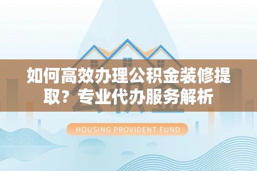 隆德如何高效办理公积金装修提取？专业代办服务解析