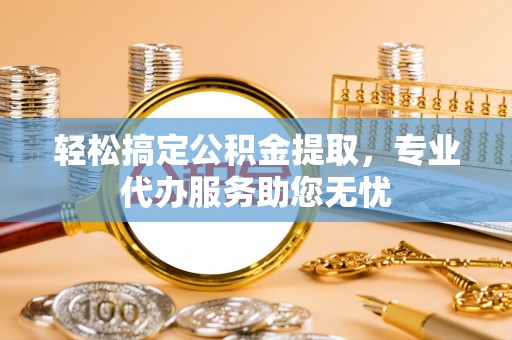 隆德轻松搞定公积金提取，专业代办服务助您无忧
