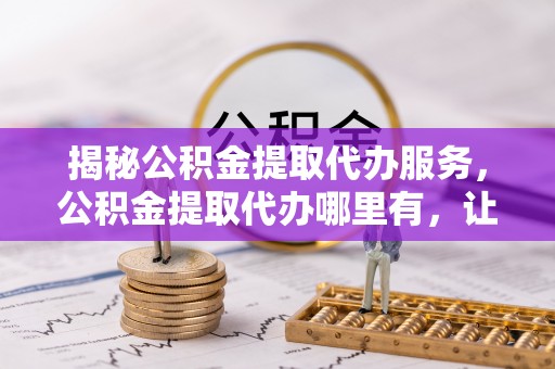 隆德揭秘公积金提取代办服务，公积金提取代办哪里有，让你省时省心的解决方案