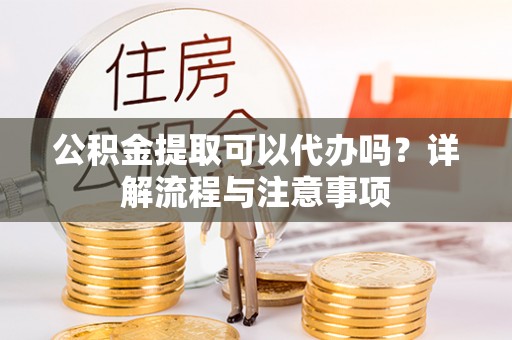 隆德公积金提取可以代办吗？详解流程与注意事项