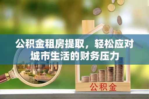 隆德公积金租房提取，轻松应对城市生活的财务压力