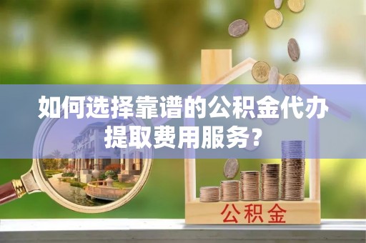 隆德如何选择靠谱的公积金代办提取费用服务？