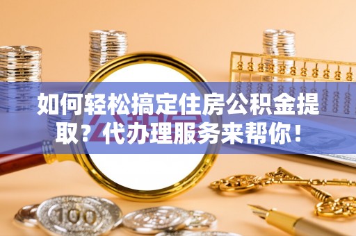 隆德如何轻松搞定住房公积金提取？代办理服务来帮你！