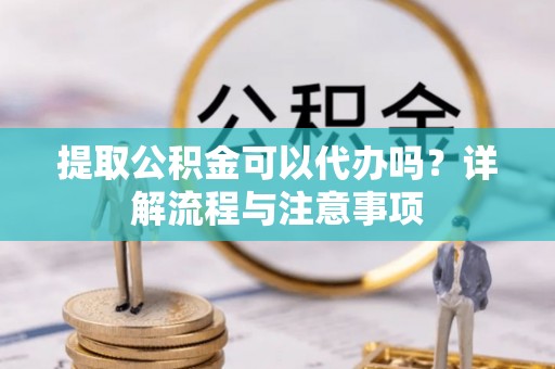 隆德提取公积金可以代办吗？详解流程与注意事项