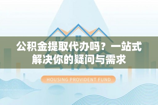 隆德公积金提取代办吗？一站式解决你的疑问与需求