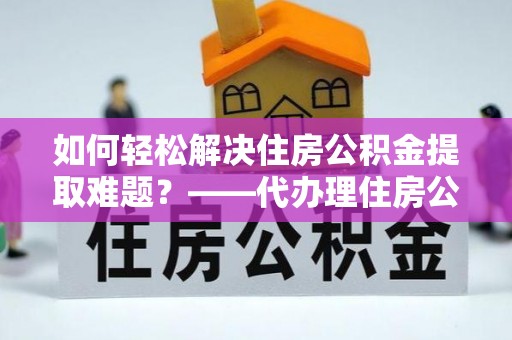 隆德如何轻松解决住房公积金提取难题？——代办理住房公积金提取服务解析
