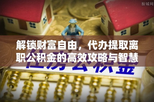 隆德解锁财富自由，代办提取离职公积金的高效攻略与智慧选择
