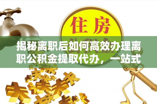 隆德揭秘离职后如何高效办理离职公积金提取代办，一站式服务全解析