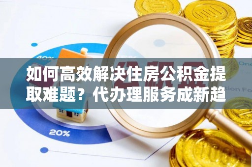 隆德如何高效解决住房公积金提取难题？代办理服务成新趋势