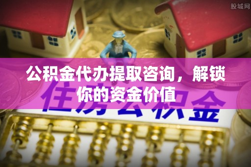 隆德公积金代办提取咨询，解锁你的资金价值