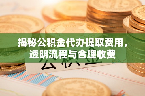 隆德揭秘公积金代办提取费用，透明流程与合理收费
