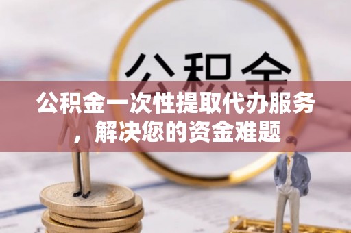 隆德公积金一次性提取代办服务，解决您的资金难题