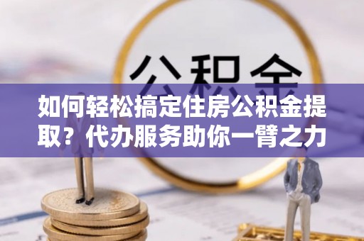隆德如何轻松搞定住房公积金提取？代办服务助你一臂之力