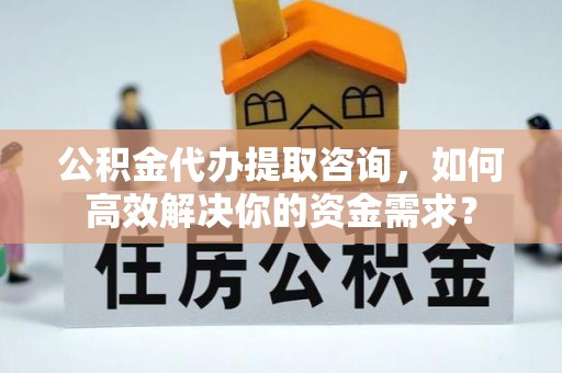 隆德公积金代办提取咨询，如何高效解决你的资金需求？