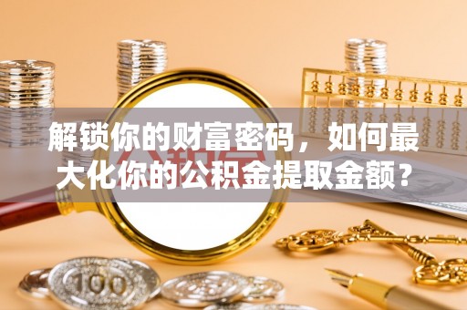 隆德解锁你的财富密码，如何最大化你的公积金提取金额？