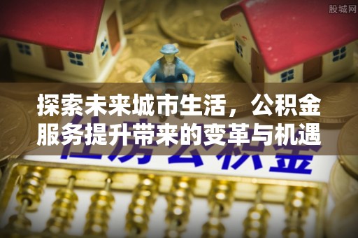隆德探索未来城市生活，公积金服务提升带来的变革与机遇