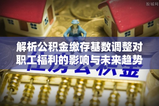 隆德解析公积金缴存基数调整对职工福利的影响与未来趋势