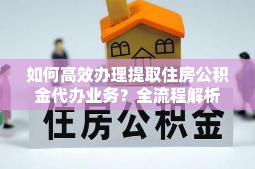 隆德如何高效办理提取住房公积金代办业务？全流程解析