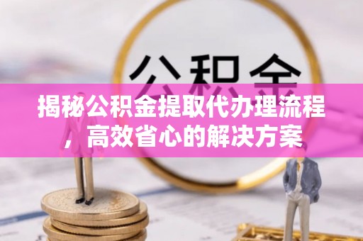 隆德揭秘公积金提取代办理流程，高效省心的解决方案