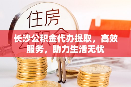 隆德长沙公积金代办提取，高效服务，助力生活无忧