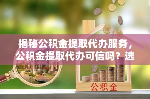 隆德揭秘公积金提取代办服务，公积金提取代办可信吗？选择前你需要知道的真相