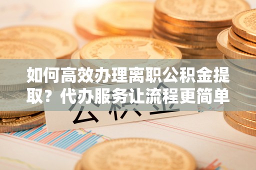 隆德如何高效办理离职公积金提取？代办服务让流程更简单